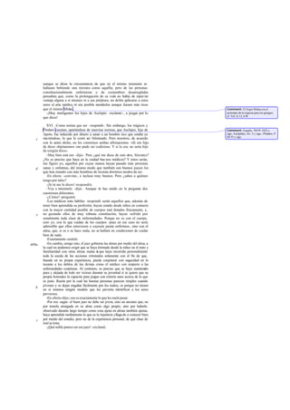 aunque se diese la circunstancia de que en el mismo momento se
       hallasen bebiendo una mixtura como aquélla; pero de las personas
       constitucionalmente enfermizas o de costumbres desarregladas
       pensaban que, como la prolongación de su vida no había de repor tar
       ventaja alguna a sí mismos ni a sus prójimos, no debía aplicarse a estos
       seres el arte médico ni era posible atenderles aunque fuesen más ricos
       que el mismo Midas .                                                            Comment: El frigio Midas era el
         -¡Muy inteligentes los hijos de Asclepio -exclamó-, a juzgar por lo           prototipo de la riqueza para los griegos;
                                                                                       cf. Tirt. fr.12, 6 W
       que dices!

          XVI. -Como tenían que ser -respondí-. Sin embargo, los trágicos y
       Píndaro cuentan, apartándose de nuestras normas, que Asclepio, hijo de          Comment: Esquilo, Agam. 1022 y
       Apolo, fue inducido por dinero a sanar a un hombre rico que estaba ya           sigs.; Eurípides, Alc. 3 y sigs.; Píndaro, P
                                                                                       III 55 y sigs.
   c   mu riéndose, lo que le costó ser fulminado. Pero nosotros, de acuerdo
       con lo antes dicho, no les creeremos ambas afirmaciones. «Si era hijo
       de dios» objetaremos «no pudo ser codicioso. Y si lo era, no sería hijo
       de ningún dios».
          -Muy bien está eso -dijo-. Pero ¿qué me dices de esto otro, Sócrates?
       ¿No es preciso que haya en la ciudad bue nos médicos? Y éstos serán,
       me figuro yo, aquellos por cuyas manos hayan pasado más personas
   d   sanas y enfermas, del mismo modo que también son buenos jueces los
       que han tratado con más hombres de los más distintos modos de ser.
          -En efecto -convine-, e incluso muy buenos. Pero ¿sabes a quiénes
       tengo por tales?
          -¡Si tú me lo dices! -respondió.
          -Voy a intentarlo -dije-. Aunque tú has unido en la pregunta dos
       cuestiones diferentes.
          -¿Cómo? -preguntó.
          -Los médicos más hábiles -respondí- serán aquellos que, además de
       tener bien aprendida su profesión, hayan estado desde niños en contacto
       con la mayor cantidad posible de cuerpos mal dotados físicamente, y,
   e   no gozando ellos de muy robusta constitución, hayan sufrido per-
       sonalmente toda clase de enfermedades. Porque no es con el cuerpo,
       creo yo, con lo que cuidan de los cuerpos -pues en ese caso no sería
       admisible que ellos estuviesen o cayesen jamás enfermos-, sino con el
       alma, que, si es o se hace mala, no se hallará en condiciones de cuidar
       bien de nada.
          -Exactamente -asintió.
409a      -En cambio, amigo mío, el juez gobierna las almas por medio del alma, a
       la cual no podemos exigir que se haya formado desde la niñez en el trato y
       familiaridad con otras almas malas n que haya recorrido personalmente
                                              i
       toda la escala de las acciones criminales solamente con el fin de que,
       basada en su propia experiencia, pueda conjeturar con sagacidad en lo
       tocante a los delitos de los demás como el médico con respecto a las
       enfermedades corpóreas. Al contrario, es preciso que se haya mantenido
       pura y alejada de todo ser vicioso durante su juventud si se quiere que su
       propia honradez la capacite para juzgar con criterio sano acerca de lo que
       es justo. Razón por la cual las buenas personas parecen simples cuando
       jóvenes y se dejan engañar fácilmente por los malos; es porque no tienen
   b
       en sí mismos ningún modelo que les permita identificar a los seres
       perversos.
          -En efecto -dijo-; eso es exactamente lo que les suele pasar.
          -Por eso -seguí- el buen juez no debe ser joven, sino un anciano que, no
       por tenerla arraigada en su alma como algo propio, sino por haberla
       observado durante largo tiempo como cosa ajena en almas también ajenas,
       haya aprendido tardíamente lo que es la injusticia y llega do a conocer bien,
   c   por medio del estudio, pero no de la experiencia personal, de qué clase de
       mal se trata.
          -¡Qué noble parece ser ese juez! -exclamó.
 
