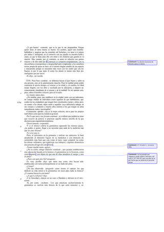 -¡Y qué bueno! -contesté-, que es lo que tú me preguntabas. Porque
       quien tiene el alma buena es bueno. En cambio, aquel otro hombre
       habilidoso y suspicaz que ha cometido mil fechorías y se tiene a sí mismo
       por ladino e inteligente, en el comercio con sus iguales se muestra hábil y
       cauto, ya que le basta para ello con mirar a los modelos que guarda en su
       interior. Mas cuando, por el contrario, se pone en relación con gentes
   d   mejores y de más edad que él , entonces se comporta estúpidamente, con su       Comment: La alusión al proceso de
       desconfianza extemporánea e incapacidad para comprender a los caracteres        Sócrates parece evidente.
       rectos, propia de quien no tien e en sí mismo ningún modelo de esa especie,
       y únicamente porque se encuentra más veces con los malos que con los
       buenos es por lo que tanto él como los demás lo tienen más bien por
       inteligente que por necio.
          -Sí -dijo-, así sucede.

          XVII. -Pues bien -continué-, no debemos buscar el juez bueno y sabio en
       esa persona, sino en la anteriormente descrita. Pues la maldad jamás podrá
       conocerse al mismo tiempo a sí misma y a la virtud, y, en cambio, la virtud
       innata llegará, con los años y auxiliada por la educación, a adquirir un
       conocimiento simultáneo de sí misma y de la maldad. En mi opinión será,
   e   pues, sabio el hombre virtuoso, pero no el malo.
          -Lo mismo opino -dijo.
          -¿No tendrás, pues, que establecer en la ciudad, junto con esa judicatura,
       un cuerpo médico de individuos como aquellos de que hablábamos, que
410a   cuiden de tus ciudadanos que tengan bien constituidos cuerpo y alma, pero,
       en cuanto a los demás, dejen morir a aquellos cuya deficiencia radique en
       sus cuerpos o condenen a muerte ellos mismos a los que tengan un alma
       naturalmente mala e incorregible?
          -Ciertamente -aprobó -, ésa es la mejor solución, tan to para los propios
       individuos como para la ciudad en general.
          -Por lo que toca a tus jóvenes -continué-, es evidente que podrán no tener
       que recurrir a justicia si practican aquella música sencilla de la que
                       la
       decíamos que engendraba templanza.
          -Efectivamente -respondió.
   b      -Y si el músico cultiva la gimnástica siguiendo los mismos pasos,
       ¿no podrá, si quiere, llegar a no necesitar para nada de la medicina más
       que en caso forzoso?
          -Yo creo que sí.
          -Pero, al ejercitarse en la gimnasia y realizar sus ejercicios, lo hará
       atendiendo al elemento fogoso de su naturaleza y con intención de
       estimularlo más bien que con vistas al mero vigor corporal; no como
       los atletas ordinarios, que enderezan sus trabajos y régimen alimenticio
       únicamente al logro de este último .                                            Comment: Cf. Aristót.I. c. en nota a
          -Tienes mucha razón -apoyó.                                                  404a.
          -¿No es cierto, amigo Glaucón -continué-, que quienes establecieron
   c   una educación basada en la música y la gimnástica no lo hicieron, como
       creen algunos , con objeto de que una de ellas atendiera al cuerpo y otra       Comment: Se ha pensado que
       al alma?                                                                        «algunos» puede aludir a Isócrates, del
                                                                                       cual cf. XV 180-185; pero esa obra tie ne
          -¿Pues con qué otro fin?-preguntó.                                           por fuerza que ser posterior al presente
          -Es muy posible -dije- que tanto una como otra hayan sido                    pasaje.
       establecidas con miras principalmente al cui dado del alma.
          -¿Cómo?
          -¿No has observado -pregunté- cómo tienen el carácter los que
       dedican su vida entera a la gimnástica sin tocar para nada la música?
       ¿Y cuantos hacen lo con trario?
          -¿A qué te refieres? -dijo.
   d      -A la ferocidad y dureza en un caso o blandura y dulzura en el otro -
       aclaré.
          -Sí, por cierto -exclamó-. Los que practican exclusivamente la
       gimnástica se vuelven más feroces de lo que sería menester y, en
 