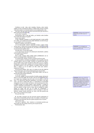 -Conforme en todo -dijo-; pero considera, Sócrates, cómo nuestra
       ciudad, sin estar en posesión de riqueza, se hallará capaz de hacer la guerra,
       sobre todo cuando se vea forzada a pelear con otra ciudad grande y rica.
   b      -Está claro -dije- que contra una sola le será más difícil; pero más fácil si
       pelea contra dos de tales ciuda des.                                               Comment: Paradoja intencionada para
          -¿Cómo dices? -preguntó.                                                        llamarla atención sobre lo que va a
                                                                                          exponer.
          -Primeramente -dije-, si hay que luchar, ¿no lucharán contra hombres
       ricos siendo ellos atletas en la guerra?
          -Sí por cierto -replicó.
          -Y bien, Adimanto -pregunté-; un solo púgil preparado lo mejor posible
       en su oficio, ¿no te parece que pue de luchar fácilmente con otros dos que
       no sean púgiles, pero sí ricosy grasos?
          -Quizá no -contestó- con los dos a un tiempo.
          -¿Y si le fuera posible -observé- emprender la huida y golpear, dando
       cara de nuevo, a cada uno de los que sucesivamente le fueran alcanzando,           Comment: Es la estratagema que
   c
       y si hiciera todo esto bajo el ardor del sol? ¿No podría el tal habérselas aun     resolvió el combate entre Horacios y Cu-
       con más de dos de aquellos otros?                                                  riacios (Tito Livio, I 25).
          -Sin duda -dijo-, no sería nada extraño.
          -¿Y no crees tú que a los ricos se les alcanza por conocimiento y práctica
       más de pugilato que de guerra?
          -Lo creo -contestó.
          -Por lo tanto, nuestros atletas podrán luchar probablemente con un
       número de enemigos doble y triple que el suyo.
          -Lo concedo -dijo-, porque, en efecto, me parece que llevas razón.
          -¿Y qué sucedería si, enviando una embajada a una de aquellas otras dos
   d   ciudades, dijeran, como era verdad: «Nosotros no queremos para nada el
       oro ni la plata ni nos es licito servirnos de ellos como os lo es a vosotros;
       luchad, pues, a nuestro lado y quedaos con lo de los contrarios»? ¿Piensas
       que habría quienes, al oír esto, eligieran el com    batir contra unos perros
       duros y magros en vez de aliarse con ellos contra unos carneros
       mantecosos y tiernos?
          -No creo que los hubiera -dijo-; pero, si se juntan en una sola ciudad las
   e   riquezas de las otras, mira no haya peligro para la que carece de ellas.
          -Eres un bendito -dije- si crees que se debe llamar ciudad a otra que no
       sea tal como la que nosotros formamos.
          -¿Y por qué? -preguntó.
          -A las otras -repliqué- hay que acrecerles el nombre; porque cada una de
       ellas no es una sola ciudad, sino mu chas, como las de los jugadores. Dos,         Comment: Parece que se trata de un
       en el mejor caso, enemiga la una de la otra: la de los pobres y la de los          juego llamado de las ciudades, en que
       ricos. Y en cada una de ellas hay muchísimas, a las cuales, si las tratas          cada casilla del tablero recibía el nombre
423a                                                                                      de «ciudad», e igualmente el conjunto de
       como a una sola, lo errarás todo, pero, si te aprovechas de su diversidad          las que correspondían a cada uno de los
       entregando a los unos los bienes, las fuerzas y aun las personas de los otros,     dos jugadores y el tablero entero. Sin
       te hallarás siempre con muchos aliados y pocos enemigos. Y mientras tu             duda corría entre los jugadores algún pro-
                                                                                          verbio en que se fundían los varios
       ciudad se administre juiciosamente en la disposición que queda dicha,              sentidos de la palabra.
       será muy grande, no digo ya por su fama, sino en realidad de verdad,
       aunque no cuente más que con un millar de combatientes; y
       dificilmente hallarás otra tan grande ni entre los griegos ni entre los
       bárbaros, aunque muchas parezcan ser varias veces m grandes queás
   b   ella. ¿O tal vez opinas de otro modo?
          -No, por Zeus -dijo.

         III. -De modo -proseguí- que éste será para nuestros gobernantes el
       mejor limite al desarrollo que han de dar a la ciudad y al territorio que,
       conforme a este desarrollo, han de as ignarle dejando fuera lo demás.
         -¿Qué límite? -dijo.
         -Creo que el siguiente -dije-: mientras su crecimiento permita que
       siga siendo una sola ciudad, acrecerla; pero no pasar de ahí.
         -Perfectamente -dijo.
   c
 