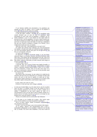-Y así, haremos también otra prescripción a los gua         rdianes: que   Comment: Se ha hablado de una
       atiendan por todos los medios a que la ciudad no sea pequeña ni               ciudad que, aun siendo pequeña por terri-
                                                                                     torio y habitantes, es grande por su
       parezca grande, sino sea sufi ciente en su unidad.                            condición. Otras ciudades parecen
          -¡Ligera prescripción, la que les hacemos! -dijo.                          grandes y no lo son realmente, quizá a
          -Y aún más ligera -continué-, esta otra, que ya recordamos antes           causa de esta misma grandeza meramente
       cuando decíamos que, en caso de tener los guardianes algún                    externa: hay que huir, pues, de la
                                                                                     pequeñez real y de la grandeza aparente.
       descendiente de poca valía, han de despedirlo y mandarlo con los              La concepción antigua de la ciudad lleva
   d   demás ciudadanos, y que si a estos últimos les nace algún retoño de           consigo el que todos los ciudadanos se
       provecho ha de ir con los guardianes. Con esto se quiere mostrar que,         conozcan entre sí; en la mente de Platón y
       aun entre los demás de la ciudad, cada uno debe ser puesto a un trabajo,      de sus contemporáneos nuestras grandes
                                                                                     aglo meraciones urbanas no podrían haber
       que ha de ser aquel para el que esté dota de modo que, atendiendo a
                                                  do,                                sido consideradas como auténticas
       una sola cosa, conserve él también su unidad y no se divida, y así la         ciudades.
       ciudad entera resulte una sola y no muchas .                                  Comment: Sócrates pro longa la ironía
          -¡Bien por cierto -dijo-, más insignificante es eso que lo otro!           de su interlocutor; en lo que sigue recobra
          -En verdad -dije- parecerá, buen Adimanto, que estas prescripciones        la seriedad del tono. Se refiere a 415b -c.
       son muchas y de peso; pero todas son realmente de poca importancia            Comment: Algunos creen que aquí hay
   e   con tal de que guarden aquella única gran cosa del proverbio o más            alusión al proverbio griego citado por
       bien, en vez de grande, suficiente.                                           Arquíloco (fr. 201 W, cf. nota a 365c) y
          -¿Y cuál es ella? -preguntó.                                               el pseudohomérico Margites (fr. 5 W.):
                                                                                     «la zorra sabe muchas cosas, pero el erizo
          -La educación y la crianza -contesté porque, si con una buena
                                                   -;                                una sola grande».
       educación llegan a ser hombres discretos, percibirán fácilmente todas
                                                                                     Comment: Platón piensa aquí en la
       estas cosas y aun muchas más que ahora pasamos por alto, como lo de
                                                                                     educación tal como va a tratarla en los
       que la posesión de las mujeres, los matrimonios y la procreación de los       libros VI y VII más que en lo que lleva
424a   hijos deben, conforme al proverbio, ser todos comunes entre amigos en         dicho acerca de ella.
       el mayor grado posible.                                                       Comment: Es la primera mención de la
          -Y sería lo mejor -dijo él.                                                comunidad de mujeres e hijos, asuntos
          -Y aún más -dije-: una vez q el Estado toma impulso favorable, va
                                        ue                                           que plantea cuestiones cronológicas en
       creciendo a manera de un círculo porque, manteniéndose la buena
                                             ;                                       torno a la composición de La república.
                                                                                     Entre la comedia aristofánica Las
       crianza y educación, producen buenas índoles, y éstas, a su vez, imbui-       asambleístas, representada en uno de los
       das de tal educación, se hacen, tanto en las otras cosas como en lo           años 393 a 390, yla parte del diálogo
       relativo a la procreación, mejores que las que les han precedido, igual       referente a esta comunidad existen tales y
   b   que sucede en los demás animales.                                             tan importantes coincidencias, que hacen
                                                                                     pensar en una cierta relación entre una y
          -Es natural -dijo.                                                         otra que puede enjuiciarse de varias
          -Para decirlo, pues, brevemente: los que cuidan de la ciudad han de        maneras: 1.a Ambas obras son total entem
       esforzarse para que esto de la educación no se corrompa sin darse ellos       independientes, lo cual es improbable. 2.a
       cuenta, sino que en todo han de vigilarlo, de modo que no haya                Las dos han extraí do sus materiales de
                                                                                     una fuente común, de la cual no hay el
       innovaciones contra lo prescrito ni en la gimnasia ni en la música; antes     menor testimonio. 3.a Lo más indicado
       bien, deben vigilar lo más posible y sentir miedo si algu no dice             sería pensar que Aristófanes parodia en
                                                                                     su obra la organización del libro V, pero
         la gente celebra entre todos los cantos                                     ningún dato nos lo ofrece como anterior
                                                                                     ala comedia. 4. Aun siendo La república
                                                                                                     a
         el postrero, el más nuevo que viene a halagar sus oídos,                    ente ra posterior a ella, Platón no se ha
                                                                                                                           ... [10]
                                                                                     abstenido de defender seriamente algo
                                                                                     Comment: No parece que haya aquí
       no crean que el poeta habla, no ya de cantos nuevos, sino de un género
   c                                                                                 referencia a una clase determinada de
       nuevo de canto y lo celebren. Porque ni hay que celebrar tal cosa ni          círculo o ruedo, que tal es el trazado del
       hacer semejante suposición. Se ha de tener, en efecto, cuidado con el         círculo geométrico que va desarrollando
       cambio e introducción de una nueva especie de canto en el                     su amplitud hasta cerrarse (Adam); o bien
       convencimiento de que con ello todo se pone en peligro; porque no se          al ciclo en que acumulan sucesivamente
                                                                                     sus efectos la naturaleza y la educación
                                                                                                                           ... [11]
       pueden remover los modos musicales sin remover a un tiempo las más            (Shorey). Esta última hipótesis parece
       grandes leyes, como dice Damón y yo creo .                                    Comment: Son dos versos de la Odisea
                                                                                     (I 351-352), aunque con alguna di    -
         -Ponme a mí ta mbién entre los convencidos -dijo Adimanto.                  vergencia respecto al texto tradicional.

         IV -Por tanto, es en el ámbito de la música -dije- donde, según             Comment: Cf. supra, 400b. Los modos
   d                                                                                 musicales se relacionan con los afectos
       parece, han de establecer su cuerpo de guardia los guardianes.                que cada uno de ellos inspira y con los
         -Ahí es, en efecto -replicó-, donde, al insinuarse, la ilegalidad pasa      géneros literarios a que acompañan. Se
       más fácilmente inadvertida.                                                   comprende, pues, la gran importancia que
         -Sí -dije-, como cosa de juego y que no ha de producir daño alguno.         para la educación les atribuye el filósofo.
         -Ni lo produce -observó- sino introduciéndose poco a poco y                 Comment: El empleo de la palabra
       deslizándose calladamente en las costum  bres y modos de vivir; de ellos      paranomía está facilitado por el sentido
       sale, ya crecida, a los tratos entre ciudadanos y tras éstos invade las       de «ley», «norma», «módulo» en el orden
                                                                                     musical.
   e
 