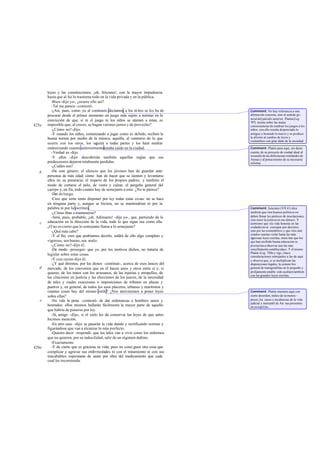 leyes y las constituciones, ¡oh, Sócrates!, con la mayor impudencia
       hasta que al fui lo trastorna todo en la vida privada y en la pública.
          -Bien -dije yo-, ¿ocurre ello así?
          -Tal me parece -contestó.
          -¿Así, pues, como ya al comienzo decíamos, a los ni ños se les ha de      Comment: No hay referencia a una
       procurar desde el primer momento un juego más sujeto a normas en la          afirmación concreta, sino al sentido ge -
                                                                                    neral del párrafo anterior. Platón(Leg.
       convicción de que, si ni el juego ni los niños se atienen a éstas, es        797) insiste sobre las malas
425a   imposible que, al crecer, se hagan varones justos y de provecho?             consecuencias de cambiar los juegos a los
          -¿Cómo no?-dijo.                                                          niños: con ello resulta despreciado lo
          -Y cuando los niños, comenzando a jugar como es debido, reciben la        antiguo y honrado lo nuevo y se produce
       buena norma por medio de la música, aquélla, al contrario de lo que          la afición al cambio de leyes y
                                                                                    costumbres con gran daño de la sociedad.
       ocurre con los otros, los seguirá a todas partes y los hará medrar
       enderezando cuanto anteriormenteestaba caído en la ciudad.                   Comment: Platón pasa aquí, sin darse
          -Verdad es -dijo.                                                         cuenta, de su proyecto de ciudad ideal al
                                                                                    recuerdo de las defectuosas realidades de
          -Y ellos -dije- descubrirán también aquellas reglas que sus               Atenas y al pensa miento de su necesaria
       predecesores dejaron totalmente perdidas.                                    reforma.
          -¿Cuáles son?
   b      -De este género: el silencio que los jóvenes han de guardar ante
       personas de más edad; cómo han de hacer que se sienten y levantarse
       ellos en su presencia; el respeto de los propios padres; y también el
       modo de cortarse el pelo, de vestir y calzar, el pergeño general del
       cuerpo y, en fin, todo cuanto hay de semejante a esto. ¿No te parece?
          -Des de luego.
          -Creo que sería tonto disponer por ley todas estas cosas: no se hace
       en ninguna parte y, aunque se hiciera, no se mantendrían ni por la
       palabra ni por la escritura.                                                 Comment: Isócrates (VII 41) dice
          -¿Cómo iban a mantenerse?                                                 también que «los buenos políticos no
          -Será, pues, probable, ¡oh, Adimanto! -dije yo-, que, partiendo de la     deben llenar los pórticos de inscripciones,
                                                                                    sino tener la justicia en sus almas». Y
   c   educación en la dirección de la vida, todo lo que sigue sea como ella.       asimismo que «la vida honesta en las
       ¿O no es cierto que lo semejante llama a lo semejante?                       ciudades no se consigue por decretos,
          -¿Qué más cabe?                                                           sino por las costumbres» y que «los mal
                                                                                    criados osarían violar hasta las más
          -Y al fin, creo que podríamos decirlo, saldrá de ello algo completo y     rigurosas leyes escritas, mien tras que los
       vigoroso, sea bueno, sea malo.                                               que han recibido buena educación se
          -¿Cómo no?-dijo él.                                                       prestarían a observar aun las más
          -De modo -proseguí- que yo, por los motivos dichos, no trataría de        sencillamente establecidas». Y el mismo
                                                                                    Platón (Leg. 788e y sigs.) hace
       legislar sobre estas cosas.                                                  consideraciones semejantes a las de aquí
          -Y con razón-dijo él.                                                     y observa que, si se multiplican las
          -¿Y qué diremos, por los dioses -continué-, acerca de esos lances del     disposiciones legales, la costum bre
   d   mercado, de los convenios que en él hacen unos y otros entre sí y, si        general de transgredirlas en lo pequeño y
       quieres, de los tratos con los artesanos, de las injurias y atropellos, de   prolijamente estable cido acabará también
                                                                                    con las grandes leyes escritas.
       las citaciones en justicia y las elecciones de los jueces, de la necesidad
       de tales y cuales exacciones o imposiciones de tributos en plazas y
       puertos y, en general, de todos los usos placeros, urbanos y marítimos y
       cuantas cosas hay del mismo estilo? ¿Nos atreveremos a poner leyes           Comment: Platón enumera aquí con
       sobre ellas?                                                                 cierto desorden, índice de su menos -
   e      -No vale la pena -contestó- de dar ordenanzas a hombres sanos y           precio, los casos e incidencias de la vida
                                                                                    judicial y mercantil de Ate nas presentes
       honrados: ellos mismos hallarán fácilmente la mayor parte de aquello         en su espíritu.
       que habría de ponerse por ley.
          -Sí, amigo -dije-, si el cielo les da conservar las leyes de que antes
       hicimos mención.
          -En otro caso -dijo- se pasarán la vida dando y rectificando normas y
       figurándose que van a alcanzar lo más p erfecto.
          -Quieres decir -respondí- que los tales van a vivir como los enfermos
       que no quieren, por su indocilidad, salir de un régimen dañino.
          -Exactamente.
426a      -Y de cierto que es graciosa su vida; pues no consi guen otra cosa que
       complicar y agravar sus enfermedades ni con el tratamiento ni con sus
       inacabables esperanzas de sanar por obra del medicamento que cada
       cual les recomienda.
 