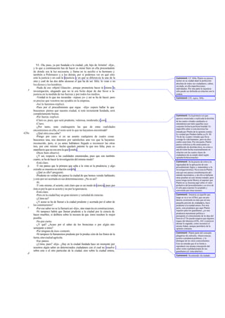 VI. -Da, pues, ya por fundada a la ciudad, ¡oh, hijo de Aristón! -dije-,
       y lo que a continuación has de hacer es mirar bien en ella procurándote
       de donde sea la luz necesaria; y llama en tu auxilio a tu hermano y
       también a Polemarco y a los demás, por si podemos ver en qué sitio
       está la justicia y en cuál la injusticia y en qué se diferencia la una de la      Comment: Cf. 369a. Platón no parece
       otra y cuál de las dos debe alcanzar el que ha de ser feliz, lo vean o no         incluir en su ciudad ideal la perfección
                                                                                         absoluta de todos sus ciudadanos; caben,
       los dioses y los hombres.                                                         sin duda, en ella imperfecciones
          -Nada de eso -objetó Glaucón-, porque prometiste hacer tú mismo la             individuales. Por otra parte la injusticia
   e   investigación, alegando que no te era lícito dejar de dar favor a la              sólo puede ser definida en relación con la
       justicia en la medida de tus fuerzas y por todos los medios.                      justicia.
          -Verdad es lo que me recuerdas -repuse yo- y así se ha de hacer; pero          Comment: Cfr. supra, 368c.
       es preciso que vosotros me ayudéis en la empresa.
          -Así lo haremos -replicó.
          -Pues por el procedimiento que sigue -dije- espero hallar lo que
       buscamos: pienso que nuestra ciudad, si está rectamente fundada, será
       completamente buena.
                                                                                         Comment: Es la primera vez que
          -Por fuerza -replicó.                                                          aparece enunciada y explicada la doctri a n
          -Claro es, pues, que será prudente, valerosa, moderada y justa.                de las cuatro virtudes cardinales si
          -Claro.                                                                        entendemos por tales aquellas cuyo
          -¿Por tanto, sean cualesquiera las que de estas cualidades                     conjunto forma la perfecta bondad. Es
                                                                                         imposible saber si esta doctrina fue
       encontremos en ella, el resto será lo que no hayamos encontrado?                  tomada por Platón de la opinión común.
428a      -¿Qué otra cosa cabe?                                                          Es verdad que Píndaro habla ya (N. III
          -Pongo por caso: si en un asunto cualquiera de cuatro cosas                    74) de las «cuatro virtudes que lleva
       buscamos una, nos daremos por satisfechos una vez que la hayamos                  consigo la vida humana», pero no dice
                                                                                         cuáles sean éstas. Por otra parte, Platón
       reconocido, pero, si ya antes habíamos llegado a reconocer las otras              parece referirse a ello como punto ya
       tres, por este mismo hecho quedará patente la que nos falta; pues es              establecido de doctrina ética, no como a
       manifiesto que no era otra la que restaba.                                        una división hecha ocasionalmente en
          -Dices bien-observó.                                                           relación con las cuatro clases de
                                                                                         ciudadanos de su estado ideal según
          -¿Y así, respecto a las cualidades enumeradas, pues que son también            opinaba Schleiermacher.
       cuatro, se ha de hacer la investigación del mismo modo?
                                                                                         Comment: Se ha puesto de relieve la
          -Está claro.
                                                                                         ingenuidad de la aplicación de este
   b      -Y me parece que la primera que salta a la vista es la prudencia; y algo       procedimiento lógico y matemático a la
       extraño se muestra en relación con ella.                                          investigación ética. No es rara en Platón
          -¿Qué es ello? -preguntó.                                                      esta que nos parece extralimitación del
          -Prudente en verdad me parece la ciudad de que hemos venido hablando;          método ma temático, y de ello se hallarán
                                                                                         otras pruebas en este mismo tratado; pero
       y esto por ser acertada en sus determinaciones. ¿No es así?                       acaso tenga razón Shorey al suponer que
          -Sí.                                                                           Platón no se ilusiona aquí sobre el valor
          -Y esto mismo, el acierto, está claro que es un modo de ciencia, pues por      probativo del procedimiento y se sirve de
                                                                                         él sólo para exponer lo aceptado y
       ésta es por la que se acierta y no por la ignorancia.                             convenido por otras razones.
          -Está claro.
          -Pero en la ciudad hay un gran número y variedad de ciencias.                  Comment: Anuncia ya aquello que
                                                                                         luego se va a ver (428e), que esa pru-
          -¿Cómo no?                                                                     dencia, existiendo no más que en una
          -¿Y acaso se ha de llamar a la ciudad prudente y acertada por el saber de      pequeña porción de ciudadanos, hace
       los constructores?                                                                prudente a la ciudad entera. Por otra
   c      -Por ese saber no se la llamará así -dijo-, sino maes tra en construcciones.   parte, esta prudencia que aquí Platón
                                                                                         requiere para los guardianes, ¿es una
          -Ni tampoco habrá que llamar prudente a la ciudad por la ciencia de
                                                                                         prudencia meramente política o
       hacer muebles, si delibera sobre la manera de que éstos resulten lo mejor         presupone el conocimiento de la idea del
       posible.                                                                          bien en sí? No puede negarse que algunos
          -No por cierto.                                                                toques del discurso (429c, 441 c) parecen
                                                                                         abonar lo segundo, como reconoce el
          -¿Y qué? ¿Acaso por el saber de los broncistas o por algún otro                mismo Adam, aunque partidario de la
       semejante a éstos?                                                                opinión contraria.
          -Por ninguno de ésos -contestó.
                                                                                         Comment: Platón parte del concepto
          -Ni tampoco la llamaremos prudente por la produc ción de los frutos de la      pitagórico de euboulía, «buen consejo,
       tierra, sino ciudad agrícola.                                                     acierto o prudencia política», y lo
          -Eso parece.                                                                   distingue de los otros conocimientos.
          -¿Cómo, pues? -dije-. ¿Hay en la ciudad fundada hace un momento por            Esto no entraña que él se limite a
                                                                                         reproducir esa misma concepción del
       nosotros algún saber en determinados ciudadanos con el cual no resuelve           saber como cualidad propia de sus
       sobre este o el otro particular de la ciudad, sino sobre la ciudad entera,        guardianes (cf. nota anterior).
   d
                                                                                         Comment: Se entiende «la ciudad».
 
