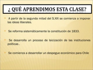  A partir de la segunda mitad del S.XIX se comienza a imponer
las ideas liberales.
 Se reforma sistemáticamente la constitución de 1833.
 Se desarrolla un proceso de laicización de las instituciones
políticas .
 Se comienza a desarrollar un despegue económico para Chile
 