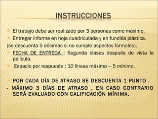  El trabajo debe ser realizado por 3 personas como máximo.
 Entregar informe en hoja cuadriculada y en fundilla plástica.
(se descuenta 5 décimas si no cumple aspectos formales).
 FECHA DE ENTREGA : Segunda clases después de vista la
película.
 Espacio por respuesta : 10 líneas máximo – 5 mínimo.
 POR CADA DÍA DE ATRASO SE DESCUENTA 1 PUNTO .
- MÁXIMO 3 DÍAS DE ATRASO , EN CASO CONTRARIO
SERÁ EVALUADO CON CALIFICACIÓN MÍNIMA.
 