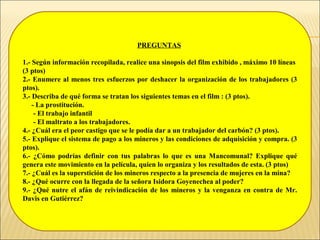 PREGUNTAS
1.- Según información recopilada, realice una sinopsis del film exhibido , máximo 10 líneas
(3 ptos)
2.- Enumere al menos tres esfuerzos por deshacer la organización de los trabajadores (3
ptos).
3.- Describa de qué forma se tratan los siguientes temas en el film : (3 ptos).
- La prostitución.
- El trabajo infantil
- El maltrato a los trabajadores.
4.- ¿Cuál era el peor castigo que se le podía dar a un trabajador del carbón? (3 ptos).
5.- Explique el sistema de pago a los mineros y las condiciones de adquisición y compra. (3
ptos).
6.- ¿Cómo podrías definir con tus palabras lo que es una Mancomunal? Explique qué
genera este movimiento en la película, quien lo organiza y los resultados de esta. (3 ptos)
7.- ¿Cuál es la superstición de los mineros respecto a la presencia de mujeres en la mina?
8.- ¿Qué ocurre con la llegada de la señora Isidora Goyenechea al poder?
9.- ¿Qué nutre el afán de reivindicación de los mineros y la venganza en contra de Mr.
Davis en Gutiérrez?
 