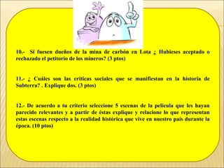 10.- Si fuesen dueños de la mina de carbón en Lota ¿ Hubieses aceptado o
rechazado el petitorio de los mineros? (3 ptos)
11.- ¿ Cuáles son las criticas sociales que se manifiestan en la historia de
Subterra? . Explique dos. (3 ptos)
12.- De acuerdo a tu criterio seleccione 5 escenas de la película que les hayan
parecido relevantes y a partir de éstas explique y relacione lo que representan
estas escenas respecto a la realidad histórica que vive en nuestro país durante la
época. (10 ptos)
 