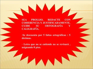 SEA PROLIJO, REDACTE CON
COHERENCIA Y JUSTIFICADAMENTE.
CUIDE SU ORTOGRAFÍA Y
CALIGRAFÍA.
-Se descuenta por 5 faltas ortográficas : 5
décimas.
- Letra que no se entiende no se revisará ,
asignando 0 ptos.
 