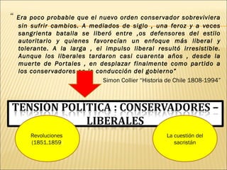 “ Era poco probable que el nuevo orden conservador sobreviviera
sin sufrir cambios. A mediados de siglo , una feroz y a veces
sangrienta batalla se liberó entre ,os defensores del estilo
autoritario y quienes favorecían un enfoque más liberal y
tolerante. A la larga , el impulso liberal resultó irresistible.
Aunque los liberales tardaron casi cuarenta años , desde la
muerte de Portales , en desplazar finalmente como partido a
los conservadores en la conducción del gobierno”
Simon Collier “Historia de Chile 1808-1994”
Revoluciones
(1851.1859)
La cuestión del
sacristán
 