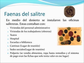 En medio del desierto se instalaron las oficinas
salitreras. Estas contaban con:
1. Viviendas del personal administrativo
2. Viviendas de los trabajadores (obreros)
3. Teatro
4. Hospital
5. Escuelas o biblioteca
6. Cantinas (Lugar de reunión)
7. Sedes sociales(Lugar de reunión)
8. Pulpería (se vendía alimentos, ropa hasta remedios y el sistema
de pago eran las fichas que solo tenía valor en ese lugar)
Faenas del salitre
 