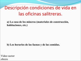 a) La casa de los mineros (materiales de construcción,
habitaciones, etc.)
b) Los horarios de las faenas y de las comidas.
Descripción condiciones de vida en
las oficinas salitreras.
Video sector
obrero
 
