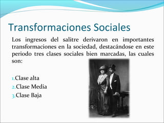 Los ingresos del salitre derivaron en importantes
transformaciones en la sociedad, destacándose en este
periodo tres clases sociales bien marcadas, las cuales
son:
1.Clase alta
2.Clase Media
3.Clase Baja
Transformaciones Sociales
 