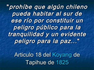 ""prohíbe que algún chilenoprohíbe que algún chileno
pueda habitar al sur depueda habitar al sur de
ese río por constituir unese río por constituir un
peligro público para lapeligro público para la
tranquilidad y un evidentetranquilidad y un evidente
peligro para la paz...peligro para la paz... ""
Articulo 18 del Articulo 18 del KoyangKoyang de de
Tapihue de Tapihue de 18251825
 