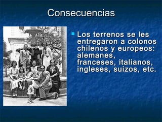 ConsecuenciasConsecuencias
 Los terrenos se lesLos terrenos se les
entregaron a colonosentregaron a colonos
chilenos y europeos:chilenos y europeos:
alemanes,alemanes,
franceses, italianos,franceses, italianos,
ingleses, suizos, etc.ingleses, suizos, etc.
 