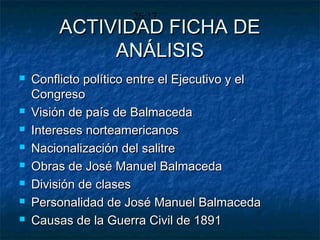 ACTIVIDAD FICHA DEACTIVIDAD FICHA DE
ANÁLISISANÁLISIS
 Conflicto político entre el Ejecutivo y elConflicto político entre el Ejecutivo y el
CongresoCongreso
 Visión de país de BalmacedaVisión de país de Balmaceda
 Intereses norteamericanosIntereses norteamericanos
 Nacionalización del salitreNacionalización del salitre
 Obras de José Manuel BalmacedaObras de José Manuel Balmaceda
 División de clasesDivisión de clases
 Personalidad de José Manuel BalmacedaPersonalidad de José Manuel Balmaceda
 Causas de la Guerra Civil de 1891Causas de la Guerra Civil de 1891
26:17
 
