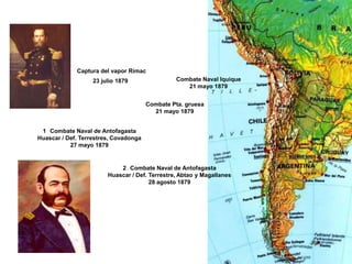 Captura del vapor Rímac
                   23 julio 1879                Combate Naval Iquique
                                                   21 mayo 1879


                                       Combate Pta. gruesa
                                         21 mayo 1879


 1 Combate Naval de Antofagasta
Huascar / Def. Terrestres, Covadonga
           27 mayo 1879


                            2 Combate Naval de Antofagasta
                        Huascar / Def. Terrestre, Abtao y Magallanes
                                       28 agosto 1879
 