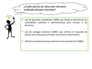 ¿Cuáles fueron las obras más relevantes
  realizadas durante el período?


 Ley de garantías individuales (1884) que limitó el derecho de las
  autoridades judiciales y administrativas para arrestar a las
  personas.

 Ley de sufragio Universal (1884): que elimino el requisito de
  poseer una renta para participar en procesos eleccionarios.

 Reforma constitucional que eliminó el veto presidencial (1882).
 