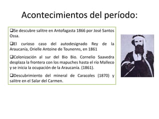 Acontecimientos del período:
Se descubre salitre en Antofagasta 1866 por José Santos
Ossa.
El curioso caso del autodesignado Rey de la
Araucanía, Orielle Antoine de Tounenns, en 1861
Colonización al sur del Bio Bio. Cornelio Saavedra
desplaza la frontera con los mapuches hasta el río Malleco
y se inicia la ocupación de la Araucanía. (1861).
Descubrimiento del mineral de Caracoles (1870) y
salitre en el Salar del Carmen.
 
