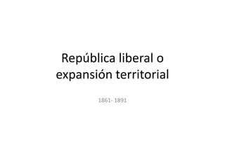 República liberal o
expansión territorial
       1861- 1891
 