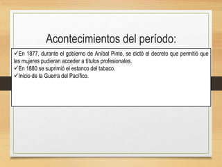 Acontecimientos del período:
En 1877, durante el gobierno de Aníbal Pinto, se dictó el decreto que permitió que
las mujeres pudieran acceder a títulos profesionales.
En 1880 se suprimió el estanco del tabaco.
Inicio de la Guerra del Pacífico.
 
