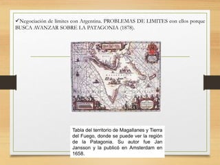 Negociación de límites con Argentina. PROBLEMAS DE LIMITES con ellos porque
BUSCA AVANZAR SOBRE LA PATAGONIA (1878).
Tabla del territorio de Magallanes y Tierra
del Fuego, donde se puede ver la región
de la Patagonia. Su autor fue Jan
Jansson y la publicó en Amsterdam en
1658.
 