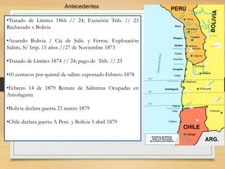 Antecedentes
•Tratado de Límites 1866 // 24; Exención Trib. // 23
Rechazado x Bolivia
•Acuerdo Bolivia / Cía de Salit. y Ferroc. Explotación
Salitre, S/ Imp. 15 años //27 de Noviembre 1873
•Tratado de Límites 1874 // 24; pago de Trib. // 23
•10 centavos por quintal de salitre exportado Febrero 1878
•Febrero 14 de 1879 Remate de Salitreras Ocupadas en
Antofagasta
•Bolivia declara guerra 23 marzo 1879
•Chile declara guerra A Perú y Bolivia 5 abril 1879
 