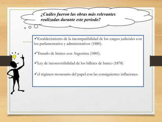 ¿Cuáles fueron las obras más relevantes
realizadas durante este período?
Establecimiento de la incompatibilidad de los cargos judiciales con
los parlamentarios y administrativos (1880).
Tratado de limites con Argentina (1881).
Ley de inconvertibilidad de los billetes de banco (1878)
el régimen monetario del papel con las consiguientes inflaciones.
 