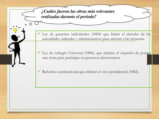 ¿Cuáles fueron las obras más relevantes
realizadas durante el período?
 Ley de garantías individuales (1884) que limitó el derecho de las
autoridades judiciales y administrativas para arrestar a las personas.
 Ley de sufragio Universal (1884): que elimino el requisito de poseer
una renta para participar en procesos eleccionarios.
 Reforma constitucional que eliminó el veto presidencial (1882).
 