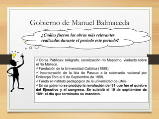 Gobierno de Manuel Balmaceda
Fernández (1886-1891)¿Cuáles fueron las obras más relevantes
realizadas durante el período este período?
Obras Públicas: telégrafo, canalización río Mapocho, viaducto sobre
el río Malleco.
Fundación de la Universidad Católica (1888).
 Incorporación de la Isla de Pascua a la soberanía nacional por
Policarpo Toro el 9 de Septiembre de 1888.
Fundó el instituto pedagógico de la universidad de Chile.
En su gobierno se produjo la revolución del 91 que fue el quiebre
del Ejecutivo y el congreso. Se suicidó el 19 de septiembre de
1891 el día que terminaba su mandato.
 