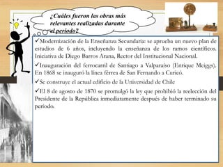 Modernización de la Enseñanza Secundaria: se aprueba un nuevo plan de
estudios de 6 años, incluyendo la enseñanza de los ramos científicos.
Iniciativa de Diego Barros Arana, Rector del Institucional Nacional.
Inauguración del ferrocarril de Santiago a Valparaíso (Enrique Meiggs).
En 1868 se inauguró la línea férrea de San Fernando a Curicó.
Se construye el actual edificio de la Universidad de Chile
El 8 de agosto de 1870 se promulgó la ley que prohibió la reelección del
Presidente de la República inmediatamente después de haber terminado su
período.
¿Cuáles fueron las obras más
relevantes realizadas durante
el período?
 