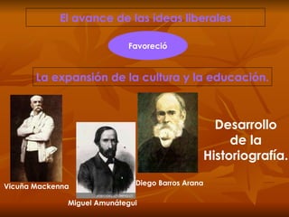 El avance de las ideas liberales La expansión de la cultura y la educación. Favoreció Desarrollo de la Historiografía. Vicuña Mackenna Miguel Amunátegui Diego Barros Arana 
