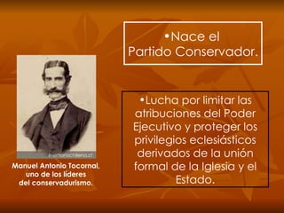 Nace el  Partido Conservador. Lucha por limitar las atribuciones del Poder Ejecutivo y proteger los privilegios eclesiásticos derivados de la unión formal de la Iglesia y el Estado. Manuel Antonio Tocornal, uno de los líderes del conservadurismo. 
