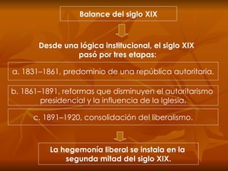 Balance del siglo XIX Desde una lógica institucional, el siglo XIX  pasó por tres etapas: a. 1831–1861, predominio de una república autoritaria. b. 1861–1891, reformas que disminuyen el autoritarismo  presidencial y la influencia de la Iglesia. c. 1891–1920, consolidación del liberalismo. La hegemonía liberal se instala en la  segunda mitad del siglo XIX. 