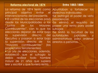 Reforma electoral de 1874 Entre 1883-1884 La reforma de 1874 tenía como principal objetivo evitar el intervencionismo del presidente. El control de las elecciones pasó desde las Municipalidades a las “Juntas de los Mayores Contribuyentes”, con lo que las elecciones dejaron de estar bajo la supervisión directa del Ejecutivo y pasaron a estar bajo la supervisión directa de  los “mayores contribuyentes” (los propietarios terratenientes).  La Ley de elecciones, además, estableció que el sufragio lo debía realizar todo hombre mayor de 21 años que supiera leer y escribir y que tuviera renta. Apuntaban a fortalecer los derechos individuales: Se restringió el poder de veto presidencial. Se eliminó el requisito de poseer una renta para poder sufragar. Se limitó la facultad de las autoridades judiciales y administrativas para ordenar arrestos a personas. 