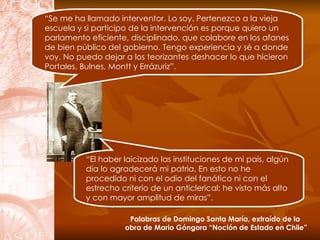 “ Se me ha llamado interventor. Lo soy. Pertenezco a la vieja escuela y si participo de la intervención es porque quiero un parlamento eficiente, disciplinado, que colabore en los afanes de bien público del gobierno. Tengo experiencia y sé a donde voy. No puedo dejar a los teorizantes deshacer lo que hicieron Portales, Bulnes, Montt y Errázuriz”. “ El haber laicizado las instituciones de mi país, algún día lo agradecerá mi patria. En esto no he procedido ni con el odio del fanático ni con el estrecho criterio de un anticlerical; he visto más alto y   con mayor amplitud de miras”. Palabras de Domingo Santa María, extraído de la  obra de Mario Góngora “Noción de Estado en Chile” 