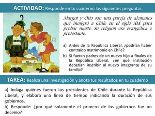 ACTIVIDAD: Responde en tu cuaderno las siguientes preguntas 
Margot y Otto son una pareja de alemanes 
que inmigró a Chile en el siglo XIX para 
probar suerte. Su religión era evangélica o 
protestante. 
a) Antes de la República Liberal, ¿podrían haber 
contraído matrimonio en Chile? 
b) Si fueran padres de un nuevo hijo a finales de 
la República Liberal, ¿en qué institución 
deberían inscribir al nuevo integrante de su 
familia? 
TAREA: Realiza una investigación y anota tus resultados en tu cuaderno 
a) Indaga quiénes fueron los presidentes de Chile durante la República 
Liberal, y elabora una línea de tiempo indicando la duración de sus 
gobiernos. 
b) Responde: ¿por qué solamente el primero de los gobiernos fue un 
decenio? 
