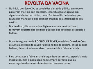 REVOLTA DA VACINA No início do século XX, as condições da saúde pública em todo o país eram mais do que precárias. Essa situação se agrava em algumas cidades portuárias, como Santos e Rio de Janeiro, por causa dos mangues e das doenças trazidas pelas tripulações dos navios. Diante disso, discursos sobre higiene e saneamento urbano tornavam-se parte das políticas públicas dos governos estaduais e federal.  Durante o governo de  RODRIGUES ALVES,  o médico  Oswaldo Cruz  assumiu a direção da Saúde Pública no Rio de Janeiro, então capital federal, determinado a acabar com a varíola e febre amarela.  Para combater a febre amarela organizou um serviço especial: mata mosquitos, mas a população nem sempre permitia que os encarregados dessa missão entrassem em suas casas. 