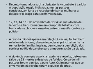 Decreto tornando a vacina obrigatória – combate à varíola. A população reagiu indignada, muitas pessoas consideravam falta de respeito obrigar as mulheres a descobrir o braço para serem vacinadas. 12, 13, 14 e 15 de novembro de 1904: as ruas do Rio de Janeiro se transformaram em campo de batalha, com barricadas e choques armados entre os manifestantes e a polícia. A revolta não foi apenas em relação à vacina, foi também relacionada à fome, abuso de poder e, principalmente , a remoção de famílias inteiras, bem como a demolição dos cortiços no Rio de Janeiro para a modernização da cidade. A violência com que a polícia reprimiu a revolta, deixou um saldo de 23 mortos e dezenas de feridos. Cerca de mil pessoas foram banidas para o Acre. Os imigrantes que se envolveram na revolta foram expulsos do Brasil. 