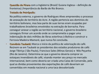 Questão de Pirara  com a Inglaterra (Brasil/ Guiana Inglesa – definição de fronteiras) /Importância do Barão de Rio Branco. Tratado de Petrópolis: Na política externa, o governo de Rodrigues Alves empreendeu o processo de anexação do território do Acre. A região pertencia aos domínios do território boliviano, mas boa parte de suas terras eram ocupadas por trabalhadores brasileiros envolvidos na extração de borracha. Para conseguir anexar a região ao território nacional, o governo brasileiro conseguiu firmar um acordo onde se comprometia a pagar uma indenização de dois milhões de libras esterlinas à Bolívia e construir a Ferrovia Madeira-Mamoré, que nunca foi concluída. Convênio Taubaté:  Marca o início da política de valorização do café. Reúnem-se em Taubaté os presidentes dos estados produtores de café: Jorge Tibiriça ( São Paulo), Francisco Sales (Minas Gerais) e  Nilo Peçanha (Rio de Janeiro). Determina-se que o governo deveria comprar os estoques invendáveis de café, visando manter seu preço no mercado internacional, bem como deveria ser criada uma Caixa de Conversão, pela qual as dividas provenientes das exportações de café deveriam ser convertidas em moeda nacional a uma taca desvalorizada 