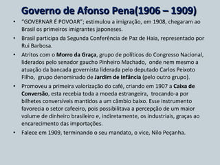 Governo de Afonso Pena(1906 – 1909)  “ GOVERNAR É POVOAR”; estimulou a imigração, em 1908, chegaram ao Brasil os primeiros imigrantes japoneses. Brasil participa da Segunda Conferência de Paz de Haia, representado por Rui Barbosa. Atritos com o  Morro da Graça , grupo de políticos do Congresso Nacional, liderados pelo senador gaucho Pinheiro Machado,  onde nem mesmo a atuação da bancada governista liderada pelo deputado Carlos Peixoto Filho,  grupo denominado de  Jardim de Infância  (pelo outro grupo). Promoveu a primeira valorização do café, criando em 1907 a  Caixa de Conversão , esta recebia toda a moeda estrangeira,  trocando-a por bilhetes conversíveis mantidos a um câmbio baixo. Esse instrumento favorecia o setor cafeeiro, pois possibilitava a percepção de um maior volume de dinheiro brasileiro e, indiretamente, os industriais, graças ao encarecimento das importações. Falece em 1909, terminando o seu mandato, o vice, Nilo Peçanha. 