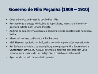 Governo de Nilo Peçanha (1909 – 1910) Criou o Serviço de Proteção dos Índios (SPI) Restabeleceu o antigo Ministério da Agricultura, Indústria e Comércio, que fora extinto por Floriano Peixoto. Ao final de seu governo ocorreu a primeira eleição repetitiva da República Velha: Marechal Hermes da Fonseca X Rui Barbosa Mal. Hermes:  apoiado por MG, pelos coronéis e pelo próprio presidente. Rui Barbosa:  candidato da oposição, que congregava SP e BA; realizou a  CAMPANHA CIVILISTA , na qual defendia a reforma eleitoral com voto secreto, necessidade de um código civil e revisão constitucional. Apensar de ter sido bem votado, perdeu... 