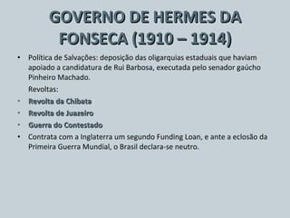 GOVERNO DE HERMES DA FONSECA (1910 – 1914) Política de Salvações: deposição das oligarquias estaduais que haviam apoiado a candidatura de Rui Barbosa, executada pelo senador gaúcho Pinheiro Machado. Revoltas: Revolta da Chibata Revolta de Juazeiro  Guerra do Contestado Contrata com a Inglaterra um segundo Funding Loan, e ante a eclosão da Primeira Guerra Mundial, o Brasil declara-se neutro. 