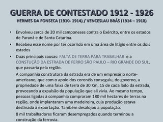 GUERRA DE CONTESTADO 1912 - 1926 HERMES DA FONSECA (1910- 1914) / VENCESLAU BRÁS (1914 – 1918) Envolveu cerca de 20 mil camponeses contra o Exército, entre os estados de Paraná e de Santa Catarina. Recebeu esse nome por ter ocorrido em uma área de litígio entre os dois estados Duas principais causas:  FALTA DE TERRA PARA TRABALHAR  e a  CONSTUÇÃO DA ESTRADA DE FERRO SÃO PAULO – RIO GRANDE DO SUL , que passaria pela região. A companhia construtora da estrada era de um empresário norte-americano, que com o apoio dos coronéis conseguiu, do governo, a propriedade de uma faixa de terra de 30 Km, 15 de cada lado da estrada, provocando a expulsão da população que ali vivia. Ao mesmo tempo, pessoas ligadas à companhia compraram 180 mil hectares de terras na região, onde implantaram uma madeireira, cuja produção estava destinada à exportação. Também desalojou a população. 8 mil trabalhadores ficaram desempregados quando terminou a construção da ferrovia. 