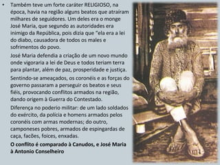 Também teve um forte caráter RELIGIOSO, na época, havia na região alguns beatos que atraíram milhares de seguidores. Um deles era o monge José Maria, que segundo as autoridades era inimigo da República, pois dizia que “ela era a lei do diabo, causadora de todos os males e sofrimentos do povo. José Maria defendia a criação de um novo mundo onde vigoraria a lei de Deus e todos teriam terra para plantar, além de paz, prosperidade e justiça. Sentindo-se ameaçados, os coronéis e as forças do governo passaram a perseguir os beatos e seus fiéis, provocando conflitos armados na região, dando origem à Guerra do Contestado. Diferença no poderio militar: de um lado soldados do exército, da polícia e homens armados pelos coronéis com armas modernas; do outro, camponeses pobres, armados de espingardas de caça, facões, foices, enxadas. O conflito é comparado à Canudos, e José Maria à Antonio Conselheiro 