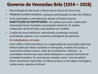 Governo de Venceslau Brás (1914 – 1918) Reconciliação de São Paulo e Minas Gerais (Pacto de Ouro Fino) PRIMEIRA GUERRA MUNDIAL: (pequena participação ao lado dos Aliados) Surto exportador e manufatureiro devido à Primeira Guerra:  SUBSTITUIÇÃO DE IMPORTAÇÕES :  Os capitais que eram usados para importação foram investidos na produção industrial. Os aliados compravam do Brasil tudo o que pudesse ser vendido. Criação de novas indústrias, estimulando a produção nacional, acumulando capitais e um numeroso contingente de operários. Os trabalhadores em ação: Entre 1900 e 1920 intensificou-se a organização de associações operárias. Influenciados por ideais socialistas e anarquistas, trazidos da Europa, o movimento sindical cresceu. Além de considerá-los “exóticos”  as autoridades temiam que esses ideais abalassem a suposta harmonia da sociedade brasileira. Os movimentos tratados como “caso de polícia”, foram duramente reprimidos. Os líderes presos, os de origem estrangeira, muitas vezes, expulsos do Brasil. 