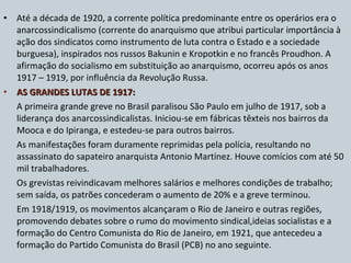 Até a década de 1920, a corrente política predominante entre os operários era o anarcossindicalismo (corrente do anarquismo que atribui particular importância à ação dos sindicatos como instrumento de luta contra o Estado e a sociedade burguesa), inspirados nos russos Bakunin e Kropotkin e no francês Proudhon. A afirmação do socialismo em substituição ao anarquismo, ocorreu após os anos 1917 – 1919, por influência da Revolução Russa. AS GRANDES LUTAS DE 1917:  A primeira grande greve no Brasil paralisou São Paulo em julho de 1917, sob a liderança dos anarcossindicalistas. Iniciou-se em fábricas têxteis nos bairros da Mooca e do Ipiranga, e estedeu-se para outros bairros. As manifestações foram duramente reprimidas pela polícia, resultando no assassinato do sapateiro anarquista Antonio Martínez. Houve comícios com até 50 mil trabalhadores. Os grevistas reivindicavam melhores salários e melhores condições de trabalho; sem saída, os patrões concederam o aumento de 20% e a greve terminou. Em 1918/1919, os movimentos alcançaram o Rio de Janeiro e outras regiões, promovendo debates sobre o rumo do movimento sindical,ideias socialistas e a formação do Centro Comunista do Rio de Janeiro, em 1921, que antecedeu a formação do Partido Comunista do Brasil (PCB) no ano seguinte. 