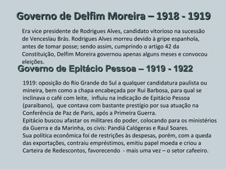 Governo de Delfim Moreira – 1918 - 1919 Era vice presidente de Rodrigues Alves, candidato vitorioso na sucessão de Venceslau Brás. Rodrigues Alves morreu devido à gripe espanhola, antes de tomar posse; sendo assim, cumprindo o artigo 42 da Constituição, Delfim Moreira governou apenas alguns meses e convocou eleições. Governo de Epitácio Pessoa – 1919 - 1922 1919: oposição do Rio Grande do Sul a qualquer candidatura paulista ou mineira, bem como a chapa encabeçada por Rui Barbosa, para qual se inclinava o café com leite,  influiu na indicação de Epitácio Pessoa (paraibano),  que contava com bastante prestígio por sua atuação na Conferência de Paz de Paris, após a Primeira Guerra. Epitácio buscou afastar os militares do poder, colocando para os ministérios da Guerra e da Marinha, os civis: Pandiá Calógeras e Raul Soares. Sua política econômica foi de restrições às despesas, porém, com a queda das exportações, contraiu empréstimos, emitiu papel moeda e criou a Carteira de Redescontos, favorecendo  - mais uma vez – o setor cafeeiro. 
