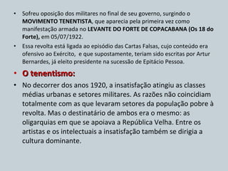 Sofreu oposição dos militares no final de seu governo, surgindo o  MOVIMENTO TENENTISTA , que aparecia pela primeira vez como manifestação armada no  LEVANTE DO FORTE DE COPACABANA (Os 18 do Forte),  em 05/07/1922. Essa revolta está ligada ao episódio das Cartas Falsas, cujo conteúdo era ofensivo ao Exército,  e que supostamente, teriam sido escritas por Artur Bernardes, já eleito presidente na sucessão de Epitácio Pessoa. O tenentismo:  No decorrer dos anos 1920, a insatisfação atingiu as classes médias urbanas e setores militares. As razões não coincidiam totalmente com as que levaram setores da população pobre à revolta. Mas o destinatário de ambos era o mesmo: as oligarquias em que se apoiava a República Velha. Entre os artistas e os intelectuais a insatisfação também se dirigia a cultura dominante. 