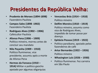 Presidentes da República Velha: Prudente de Moraes (1894-1898)  Fazendeiro Paulista Campos Sales (1898 -1902)  Fazendeiro Paulista Rodrigues Alves (1902 – 1906)  Cafeicultor Paulista Afonso Pena (1906 – 1909)  Político mineiro, morreu antes de concluir seu mandato Nilo Peçanha (1909 – 1910)  Político fluminense, vice presidente, assumiu após a morte de Afonso Pena Hermes da Fonseca (1910 – 1914)  Militar e político gaúcho apoiado por algumas oligarquias Venceslau Brás (1914 – 1918) Político mineiro Delfim Moreira (1918 – 1919) Político mineiro, assumiu como vice de Rodrigues Alves, impedido de tomar posse por doença. Epitácio Pessoa (1919 – 1922) Político paraibano, apoiado pelos fazendeiros de café Artur Bernardes (1922 – 1926) Político mineiro Whasington Luís (1926 – 1930) Político fluminense. Fez carreira em São Paulo 