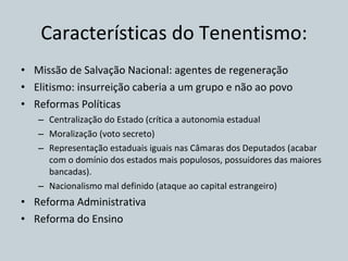 Características do Tenentismo: Missão de Salvação Nacional: agentes de regeneração Elitismo: insurreição caberia a um grupo e não ao povo Reformas Políticas Centralização do Estado (crítica a autonomia estadual Moralização (voto secreto) Representação estaduais iguais nas Câmaras dos Deputados (acabar com o domínio dos estados mais populosos, possuidores das maiores bancadas). Nacionalismo mal definido (ataque ao capital estrangeiro) Reforma Administrativa Reforma do Ensino 