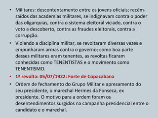 Militares: descontentamento entre os jovens oficiais; recém-saídos das academias militares, se indignavam contra o poder das oligarquias, contra o sistema eleitoral viciado, contra o voto a descoberto, contra as fraudes eleitorais, contra a corrupção. Violando a disciplina militar, se revoltaram diversas vezes e empunharam armas contra o governo; como boa parte desses militares eram tenentes, as revoltas ficaram conhecidas como TENENTISTAS e o movimento como TENENTISMO. 1ª revolta: 05/07/1922: Forte de Copacabana Ordem de fechamento do Grupo Militar e apresamento do seu presidente, o marechal Hermes da Fonseca, ex presidente. O motivo para a ordem foram os desentendimentos surgidos na campanha presidencial entre o candidato e o marechal. 
